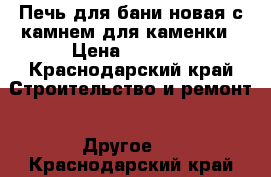 Печь для бани,новая,с камнем для каменки › Цена ­ 8 000 - Краснодарский край Строительство и ремонт » Другое   . Краснодарский край